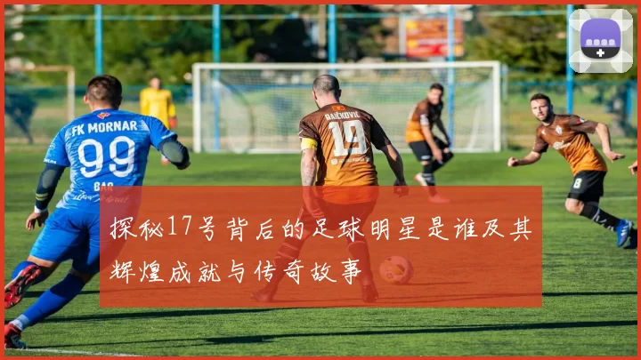 探秘17号背后的足球明星是谁及其辉煌成就与传奇故事