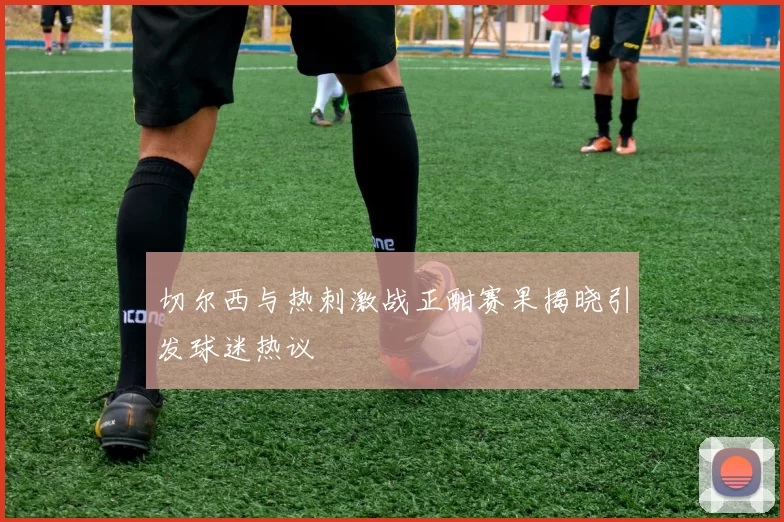 切尔西与热刺激战正酣赛果揭晓引发球迷热议