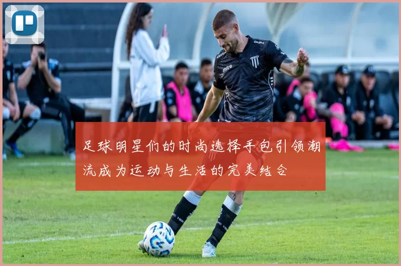 足球明星们的时尚选择手包引领潮流成为运动与生活的完美结合