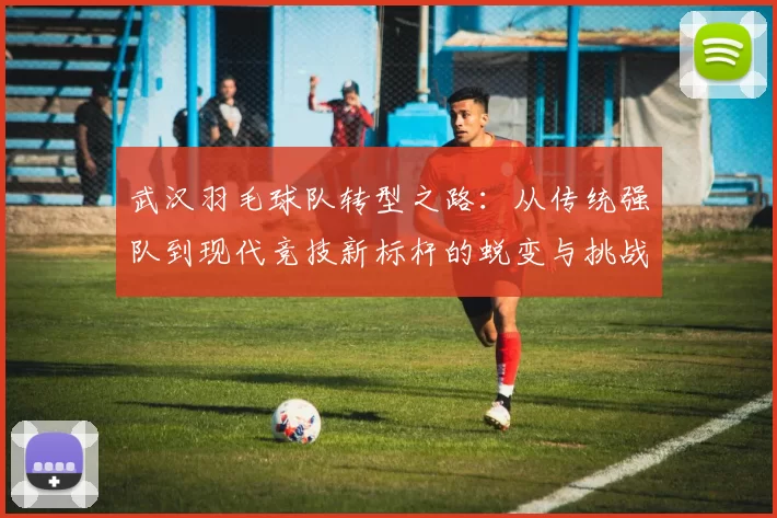 武汉羽毛球队转型之路：从传统强队到现代竞技新标杆的蜕变与挑战