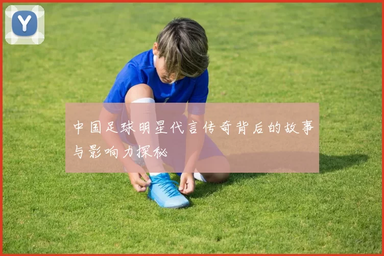 中国足球明星代言传奇背后的故事与影响力探秘