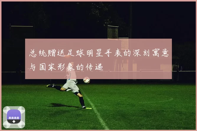 总统赠送足球明星手表的深刻寓意与国家形象的传递