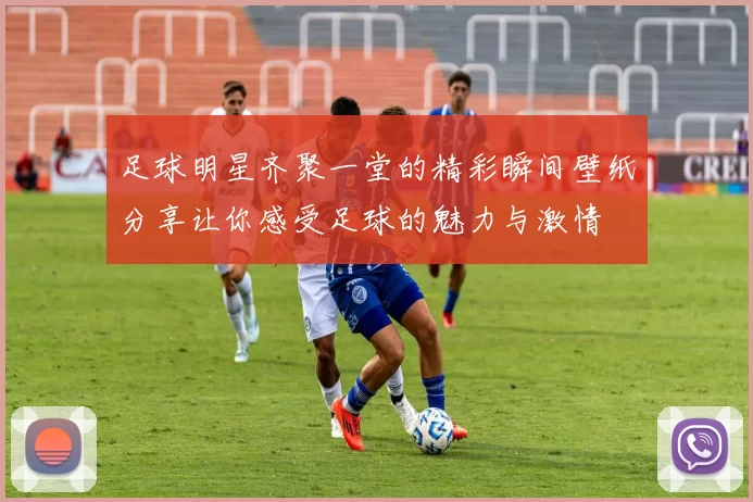足球明星齐聚一堂的精彩瞬间壁纸分享让你感受足球的魅力与激情