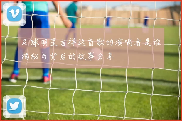 足球明星吉祥这首歌的演唱者是谁揭秘与背后的故事分享