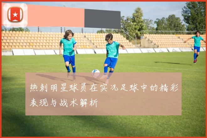 热刺明星球员在实况足球中的精彩表现与战术解析
