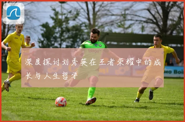 深度探讨刘秀英在王者荣耀中的成长与人生哲学