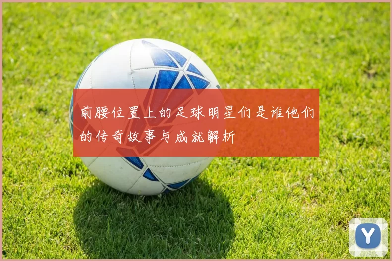 前腰位置上的足球明星们是谁他们的传奇故事与成就解析