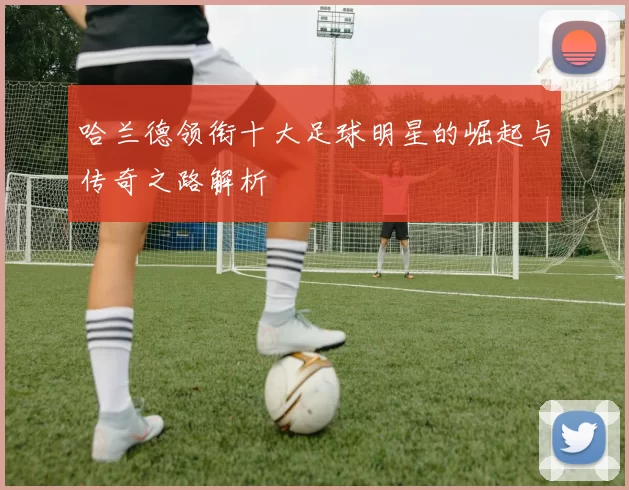哈兰德领衔十大足球明星的崛起与传奇之路解析