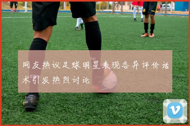 网友热议足球明星表现各异评价话术引发热烈讨论