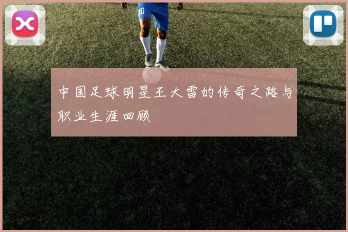 中国足球明星王大雷的传奇之路与职业生涯回顾