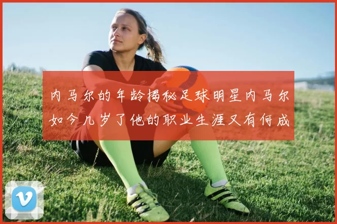 内马尔的年龄揭秘足球明星内马尔如今几岁了他的职业生涯又有何成就