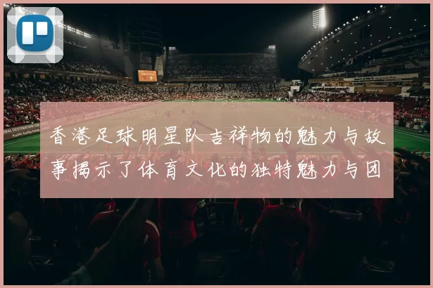 香港足球明星队吉祥物的魅力与故事揭示了体育文化的独特魅力与团队精神