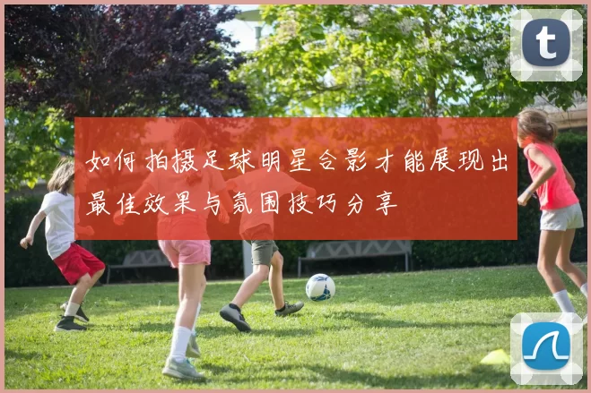 如何拍摄足球明星合影才能展现出最佳效果与氛围技巧分享