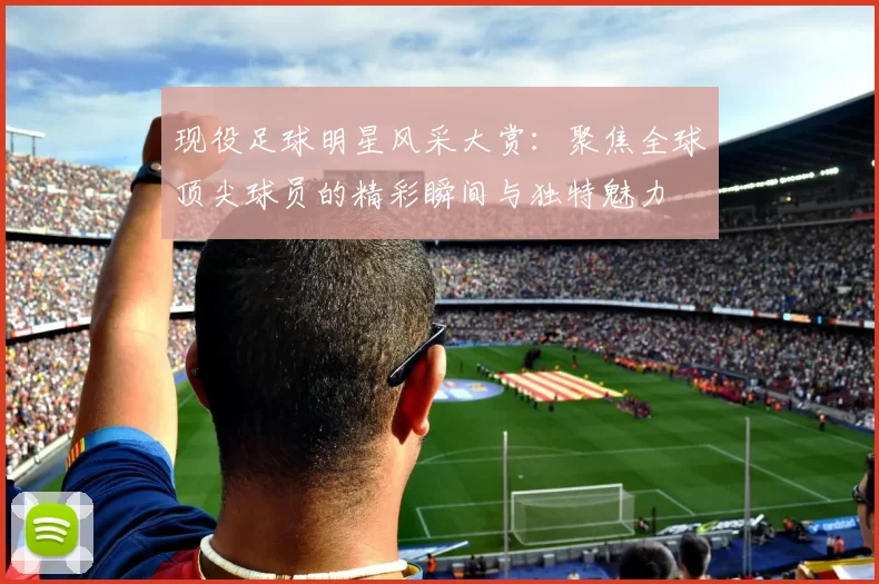 现役足球明星风采大赏：聚焦全球顶尖球员的精彩瞬间与独特魅力