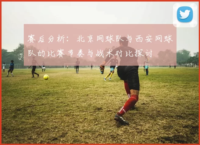 赛后分析：北京网球队与西安网球队的比赛节奏与战术对比探讨