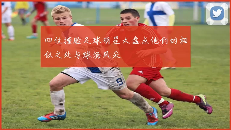 四位撞脸足球明星大盘点他们的相似之处与球场风采