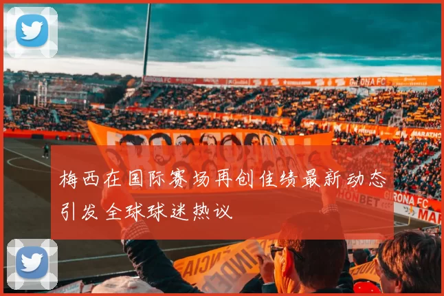 梅西在国际赛场再创佳绩最新动态引发全球球迷热议