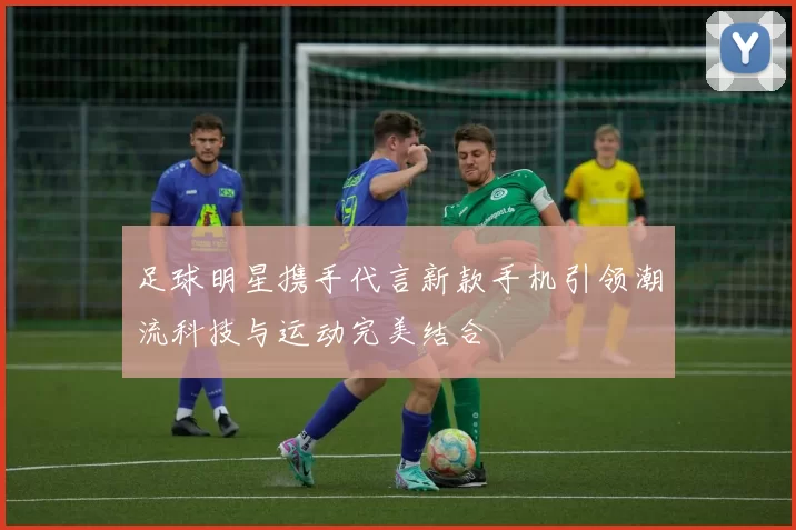 足球明星携手代言新款手机引领潮流科技与运动完美结合