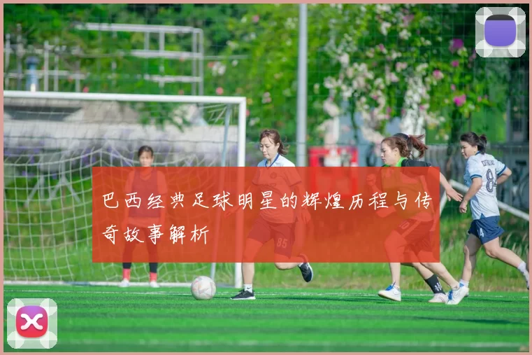 巴西经典足球明星的辉煌历程与传奇故事解析
