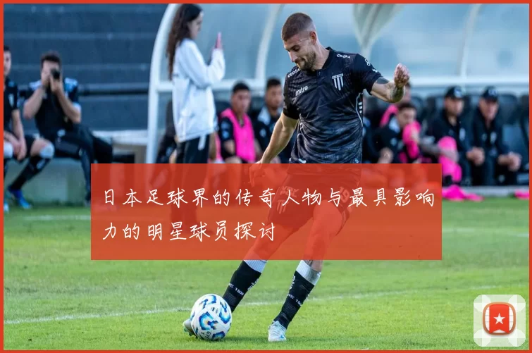 日本足球界的传奇人物与最具影响力的明星球员探讨