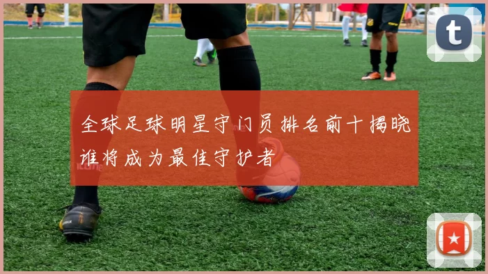 全球足球明星守门员排名前十揭晓谁将成为最佳守护者