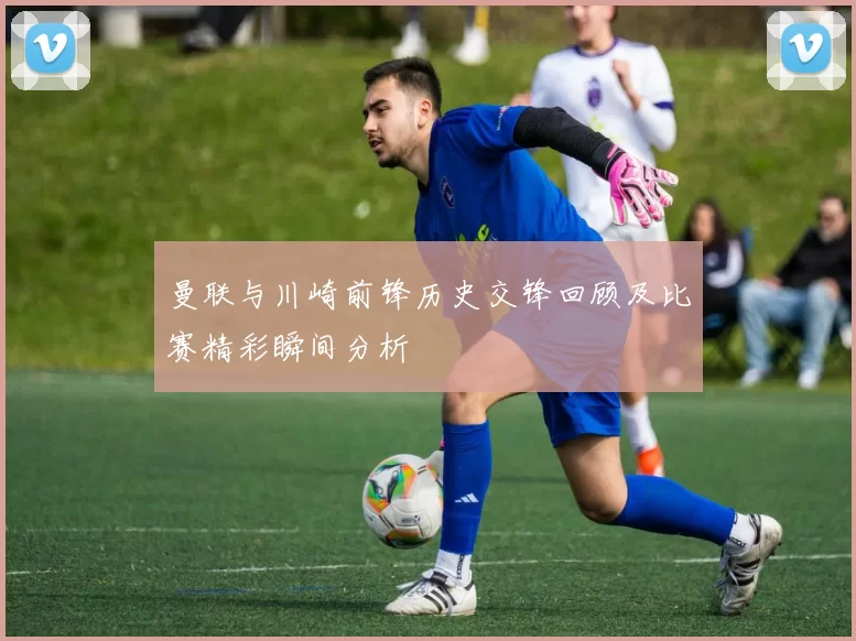 曼联与川崎前锋历史交锋回顾及比赛精彩瞬间分析