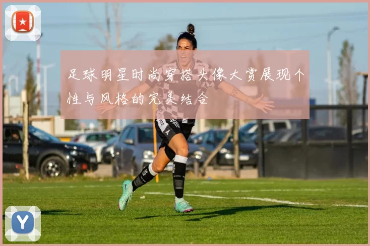 足球明星时尚穿搭头像大赏展现个性与风格的完美结合
