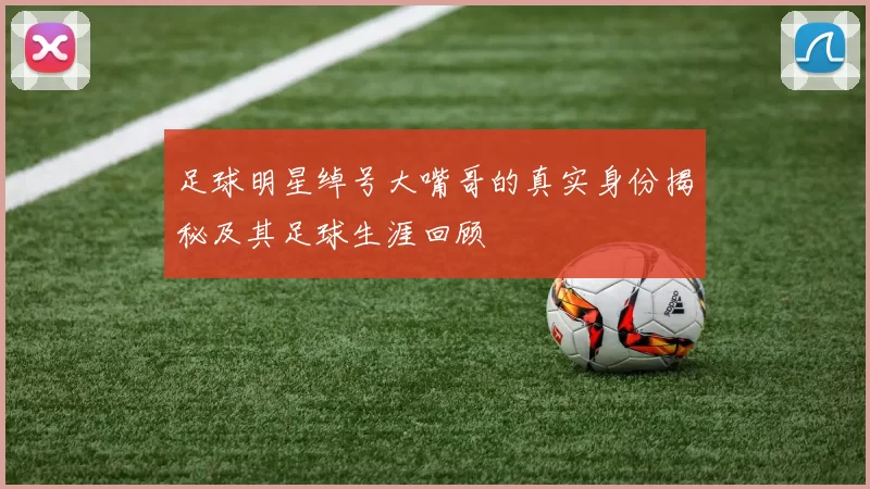 足球明星绰号大嘴哥的真实身份揭秘及其足球生涯回顾