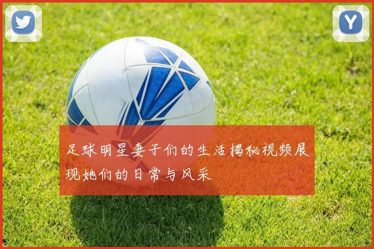 足球明星妻子们的生活揭秘视频展现她们的日常与风采