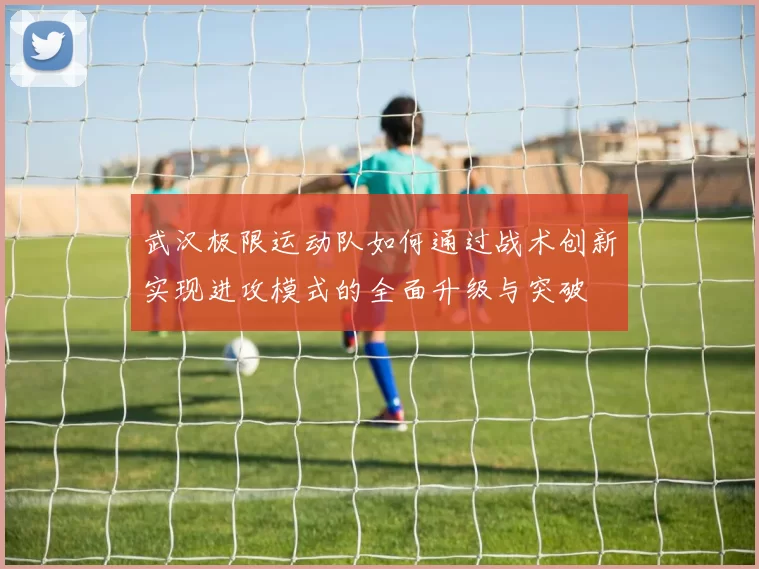 武汉极限运动队如何通过战术创新实现进攻模式的全面升级与突破