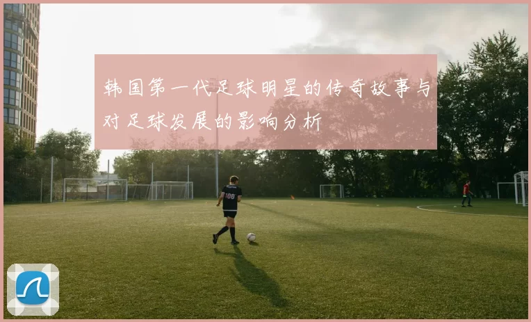 韩国第一代足球明星的传奇故事与对足球发展的影响分析