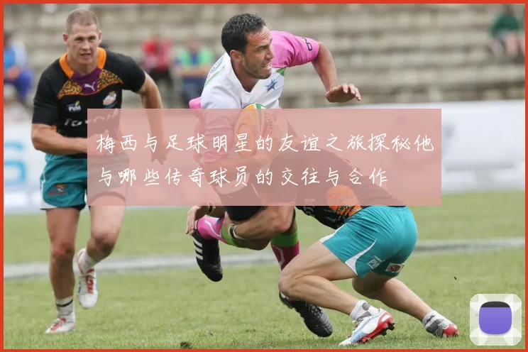 梅西与足球明星的友谊之旅探秘他与哪些传奇球员的交往与合作