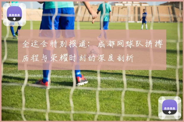 全运会特别报道：成都网球队拼搏历程与荣耀时刻的深度剖析
