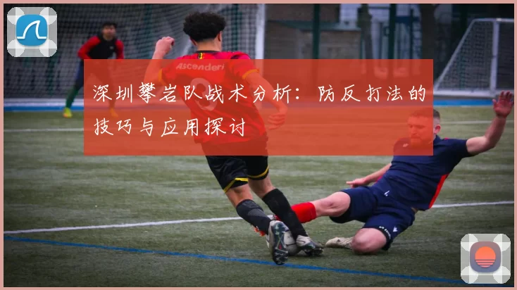 深圳攀岩队战术分析：防反打法的技巧与应用探讨