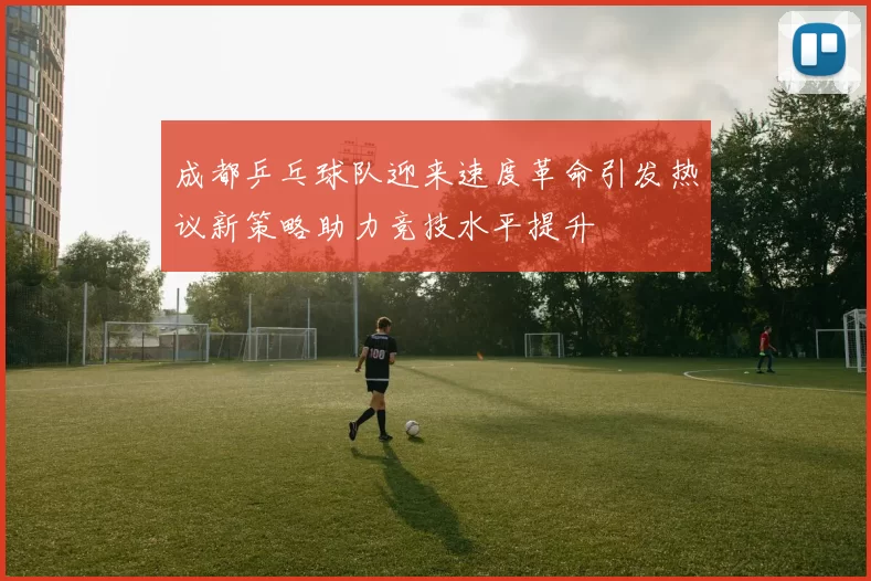 成都乒乓球队迎来速度革命引发热议新策略助力竞技水平提升