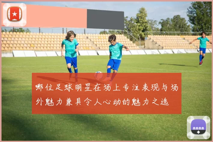 哪位足球明星在场上专注表现与场外魅力兼具令人心动的魅力之选
