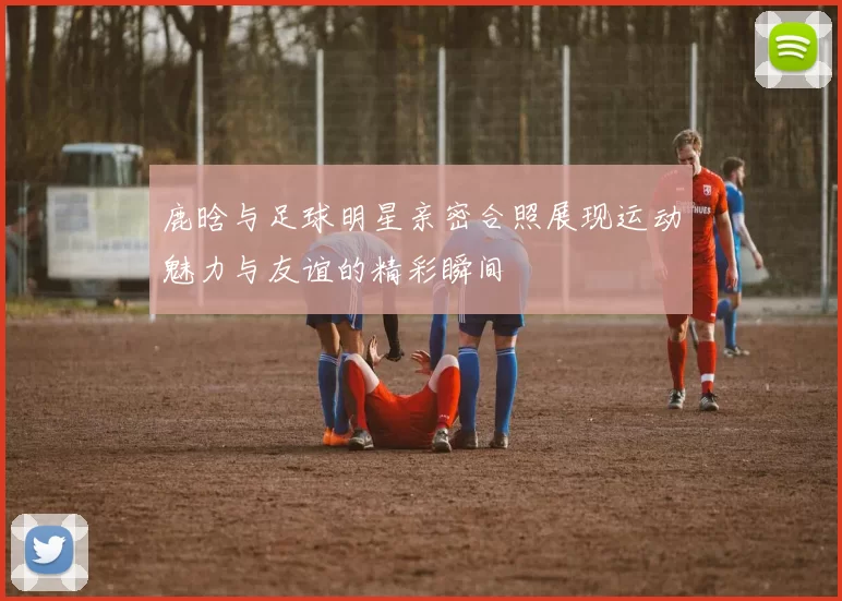 鹿晗与足球明星亲密合照展现运动魅力与友谊的精彩瞬间