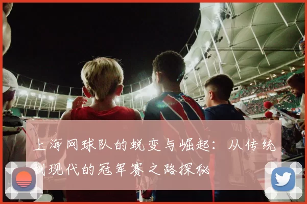 上海网球队的蜕变与崛起：从传统到现代的冠军赛之路探秘