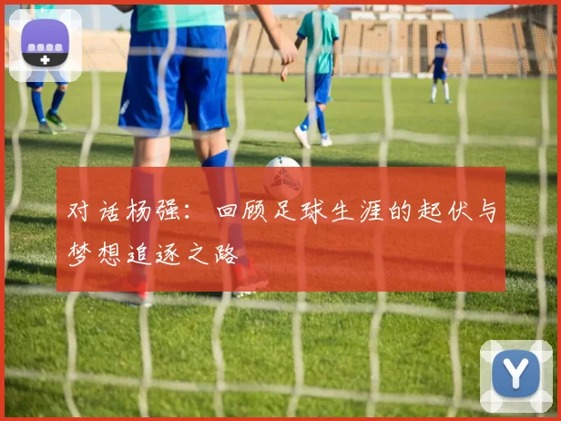 对话杨强：回顾足球生涯的起伏与梦想追逐之路