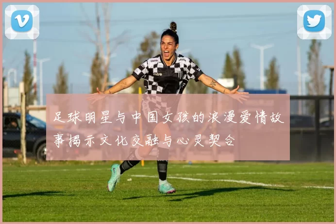 足球明星与中国女孩的浪漫爱情故事揭示文化交融与心灵契合