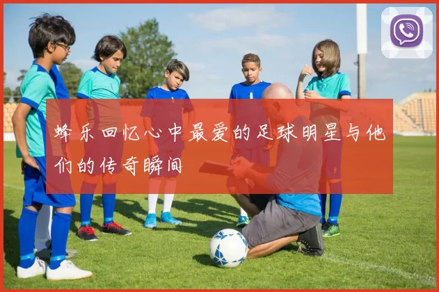 蜂乐回忆心中最爱的足球明星与他们的传奇瞬间