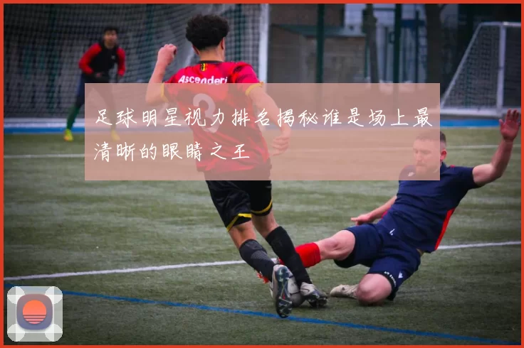 足球明星视力排名揭秘谁是场上最清晰的眼睛之王