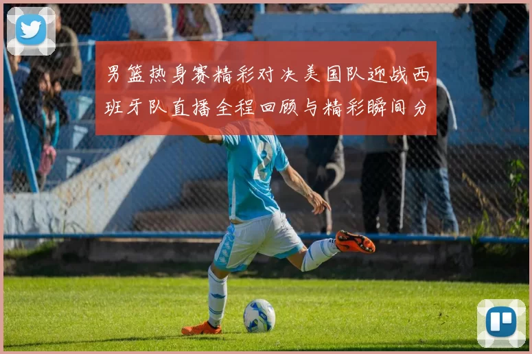 男篮热身赛精彩对决美国队迎战西班牙队直播全程回顾与精彩瞬间分析