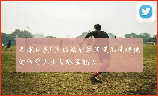 足球巨星C罗的精彩瞬间漫画展现他的传奇人生与球场魅力