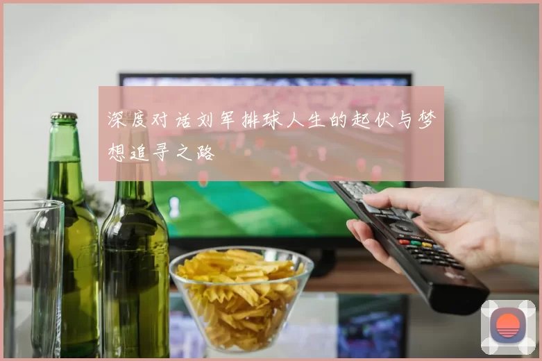 深度对话刘军排球人生的起伏与梦想追寻之路