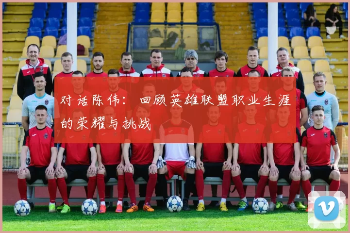 对话陈伟：回顾英雄联盟职业生涯的荣耀与挑战
