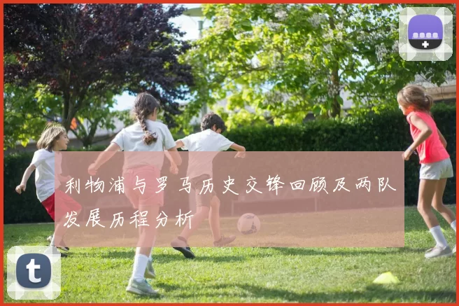 利物浦与罗马历史交锋回顾及两队发展历程分析