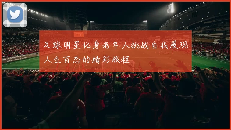 足球明星化身老年人挑战自我展现人生百态的精彩旅程