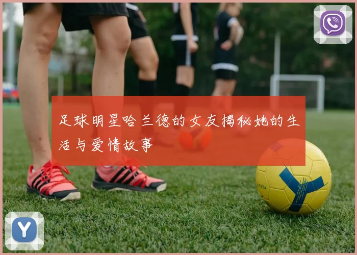 足球明星哈兰德的女友揭秘她的生活与爱情故事