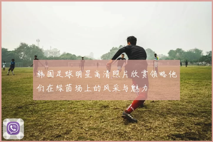 韩国足球明星高清照片欣赏领略他们在绿茵场上的风采与魅力